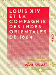 Louis XIV et la Compagnie des Indes orientales de 1664 - D'après des documents inédits tirés des archives coloniales du Ministère de la Marine et des Colonies