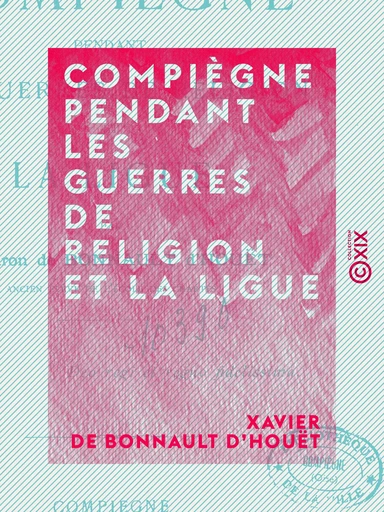 Compiègne pendant les guerres de religion et la Ligue - Xavier de Bonnault d'Houët - Collection XIX