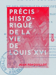 Précis historique de la vie de Louis XVI - De son procès et des principales circonstances qui ont accompagné son martyre, arrivé le 21 janvier 1793