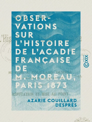 Observations sur l'histoire de l'Acadie française de M. Moreau, Paris 1873 - Réfutation et mise au point - Azarie Couillard Desprès - Collection XIX