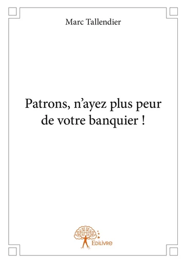 Patrons, n'ayez plus peur de votre banquier ! - Marc Tallendier - Editions Edilivre