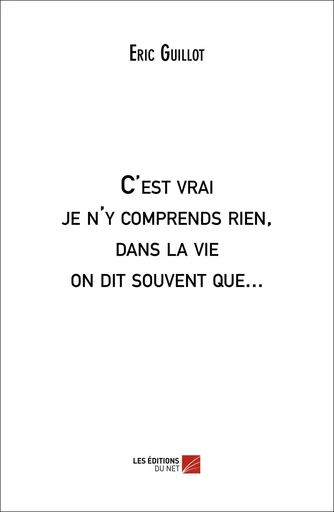 C'est vrai je n'y comprends rien, dans la vie on dit souvent que... - Eric Guillot - Les Éditions du Net