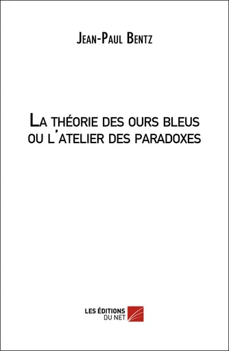 La théorie des ours bleus ou l'atelier des paradoxes - Jean-Paul Bentz - Les Éditions du Net