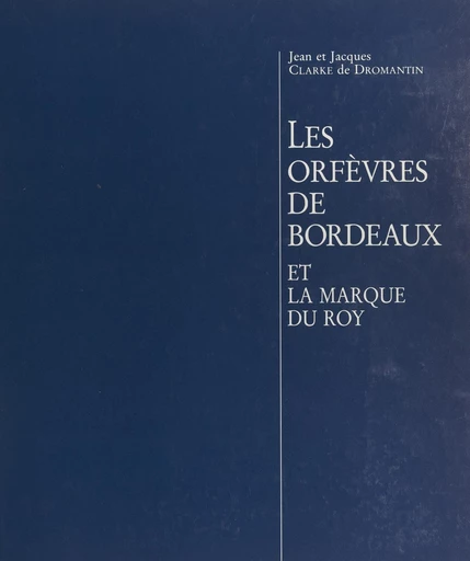 Les orfèvres de Bordeaux et la marque du Roy - Jacques Clarke de Dromantin, Jean Clarke de Dromantin - FeniXX réédition numérique