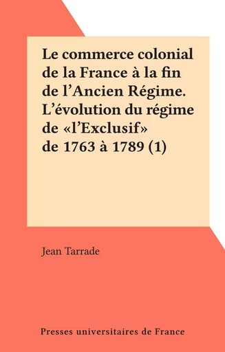 Le commerce colonial de la France à la fin de l'Ancien Régime. L'évolution du régime de "l'Exclusif" de 1763 à 1789 (1) - Jean Tarrade - (Presses universitaires de France) réédition numérique FeniXX