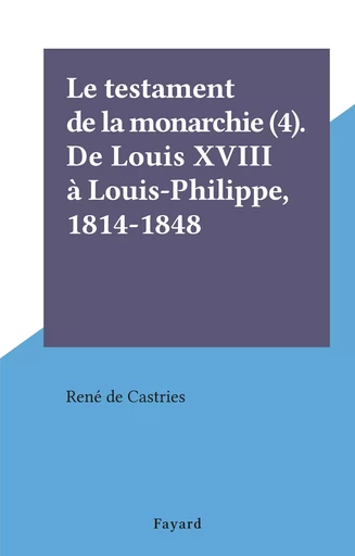 Le testament de la monarchie (4). De Louis XVIII à Louis-Philippe, 1814-1848 - René de La Croix de Castries - (Fayard) réédition numérique FeniXX