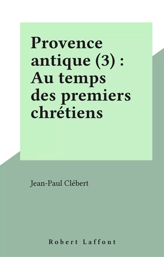 Provence antique (3) : Au temps des premiers chrétiens - Jean-Paul Clébert - Robert Laffont (réédition numérique FeniXX)