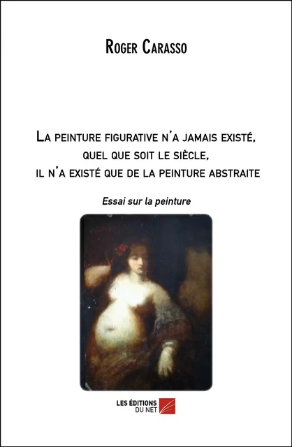 La peinture figurative n'a jamais existé, quel que soit le siècle, il n'a existé que de la peinture abstraite - Roger Carasso - Les Éditions du Net