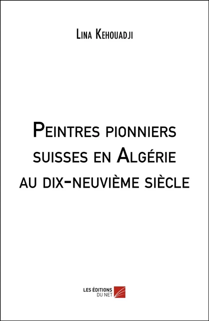 Peintres pionniers suisses en Algérie au dix-neuvième siècle - Lina Kehouadji - Les Éditions du Net