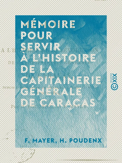 Mémoire pour servir à l'histoire de la capitainerie générale de Caracas - Depuis l'abdication de Charles IV jusqu'au mois d'août 1814 - F. Mayer, H. Poudenx - Collection XIX