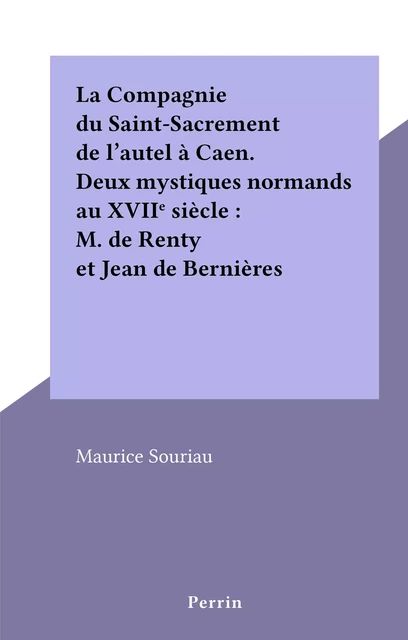 La Compagnie du Saint-Sacrement de l'autel à Caen. Deux mystiques normands au XVIIe siècle : M. de Renty et Jean de Bernières - Maurice Souriau - (Perrin) réédition numérique FeniXX