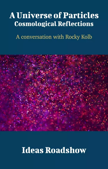 A Universe of Particles: Cosmological Reflections - A Conversation with Rocky Kolb - Howard Burton - Open Agenda Publishing Inc.