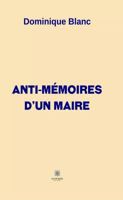 Anti-mémoires d’un maire - Dominique BLANC - Le Lys Bleu Éditions