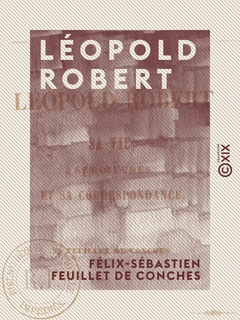 Léopold Robert - Sa vie, ses œuvres et sa correspondance - Félix-Sébastien Feuillet de Conches - Collection XIX