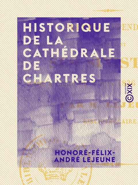 Historique de la cathédrale de Chartres - Premier appendice, comprenant ses sinistres jusqu'à celui du 4 juin 1836 inclusivement - Honoré-Félix-André Lejeune - Collection XIX