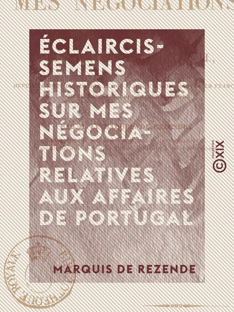 Éclaircissemens historiques sur mes négociations relatives aux affaires de Portugal - Depuis la mort du roi don Jean VI, jusqu'à mon arrivée en France comme ministre près de cette cour - Antonio Rezende - Collection XIX