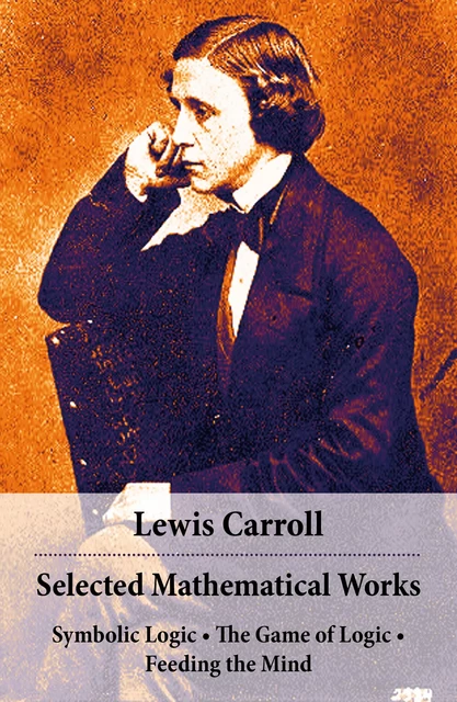 Selected Mathematical Works: Symbolic Logic + The Game of Logic + Feeding the Mind - Lewis Carroll - e-artnow