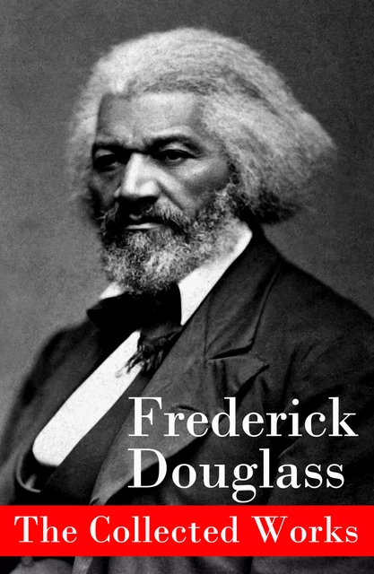 The Collected Works: A Narrative of the Life of Frederick Douglass, an American Slave + The Heroic Slave + My Bondage and My Freedom + Life and Times of Frederick Douglass + My Escape from Slavery + Self-Made Men + Speeches & Writings - Frederick Douglass - e-artnow