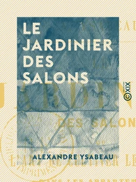 Le Jardinier des salons - Ou l'Art de cultiver les fleurs dans les appartements, sur les croisées et sur les balcons