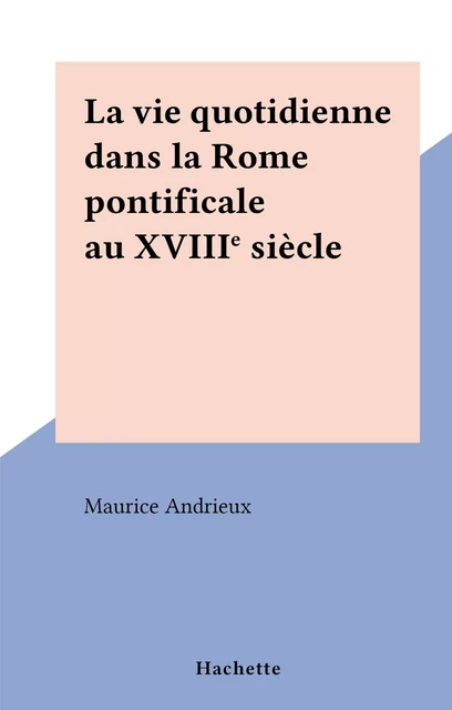 La vie quotidienne dans la Rome pontificale au XVIIIe siècle - Maurice Andrieux - (Hachette) réédition numérique FeniXX