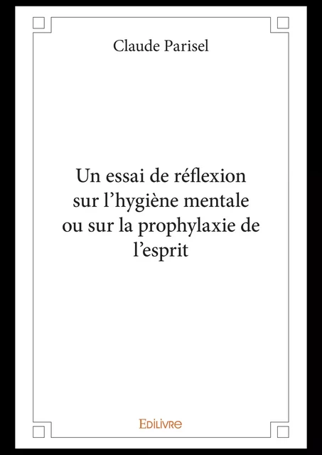 Un essai de réflexion sur l'hygiène mentale ou sur la prophylaxie de l'esprit - Claude Parisel - Editions Edilivre