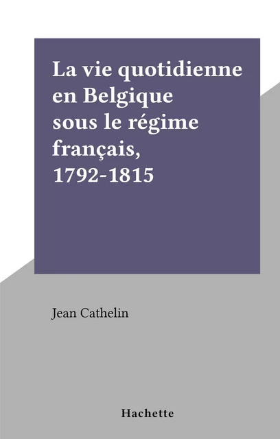 La vie quotidienne en Belgique sous le régime français, 1792-1815 - Jean Cathelin - Hachette (réédition numérique FeniXX)