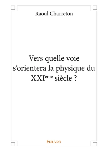 Vers quelle voie s'orientera la physique du  XXIème siècle ? - Raoul Charreton - Editions Edilivre