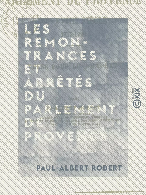 Les Remontrances et arrêtés du Parlement de Provence au XVIIIe siècle, 1715-1790 - Thèse pour le doctorat - Paul-Albert Robert - Collection XIX