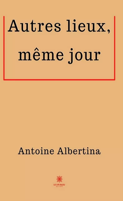 Autres lieux, même jour - Antoine Albertina - Le Lys Bleu Éditions