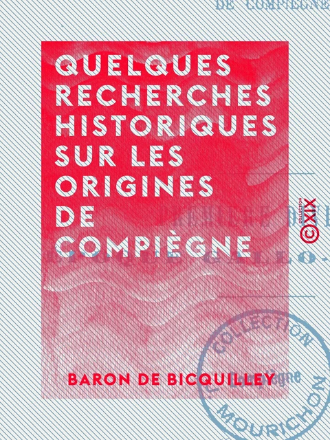 Quelques recherches historiques sur les origines de Compiègne - Baron de Bicquilley - Collection XIX