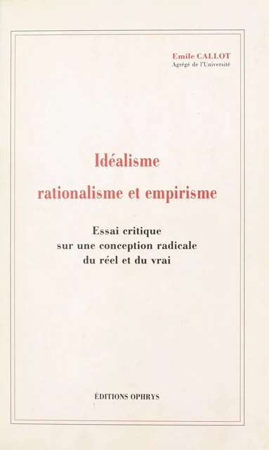 Idéalisme, rationalisme et empirisme : essai critique sur une conception radicale du réel et du vrai - Émile Callot - FeniXX réédition numérique