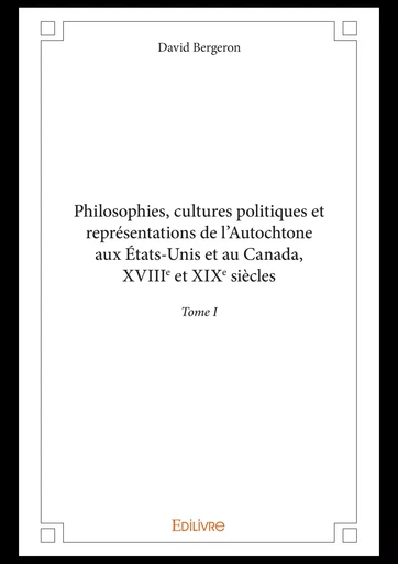 Philosophies, cultures politiques et représentations de l'Autochtone aux États-Unis et au Canada, XVIIIe et XIXe siècles - Tome I - David Bergeron - Editions Edilivre