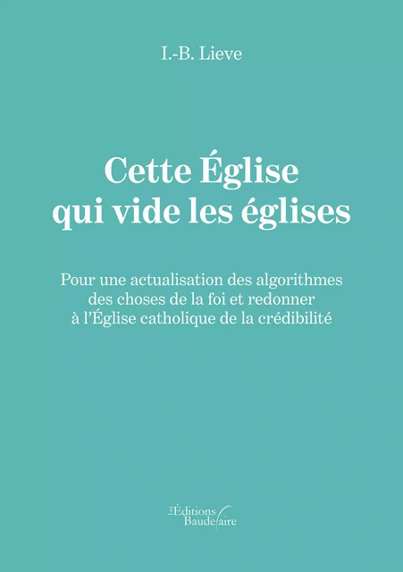 Cette Église qui vide les églises - Pour une actualisation des algorithmes des choses de la foi et redonner à l’Église catholique de la crédibilité - I.-B. Lieve - Éditions Baudelaire