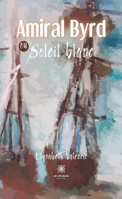 Amiral Byrd ou Soleil blanc - Élysabeth Valencic - Le Lys Bleu Éditions