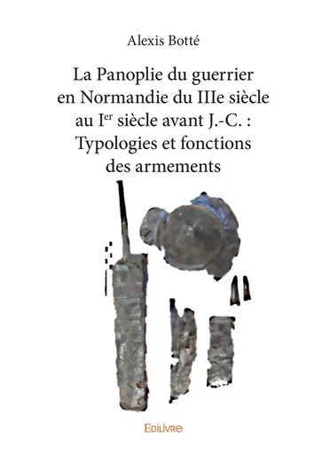 La Panoplie du guerrier en Normandie du IIIe siècle au Ier siècle avant J.-C. : Typologies et fonctions des armements - Alexis Botté - Editions Edilivre