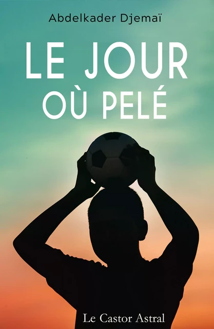 Le jour où Pelé - Abdelkader Djemaï - Le Castor Astral éditeur