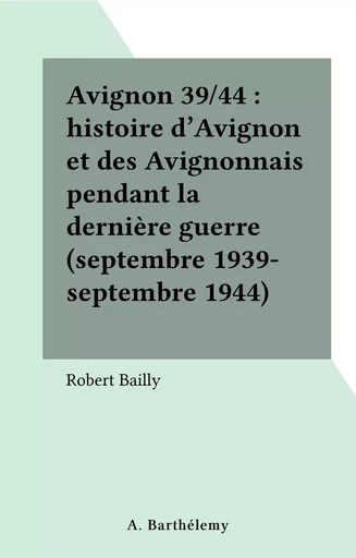 Avignon 39/44 : histoire d'Avignon et des Avignonnais pendant la dernière guerre (septembre 1939-septembre 1944) - Robert Bailly - FeniXX réédition numérique