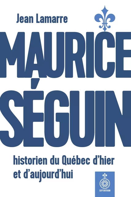 Maurice Séguin, historien du Québec dhier et daujourdhui - Jean Lamarre - Éditions du Septentrion