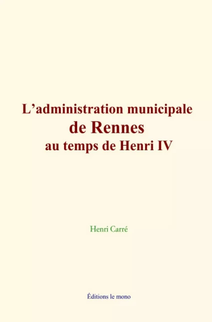 L’administration municipale de Rennes au temps de Henri IV - Henri Carré - Editions Le Mono