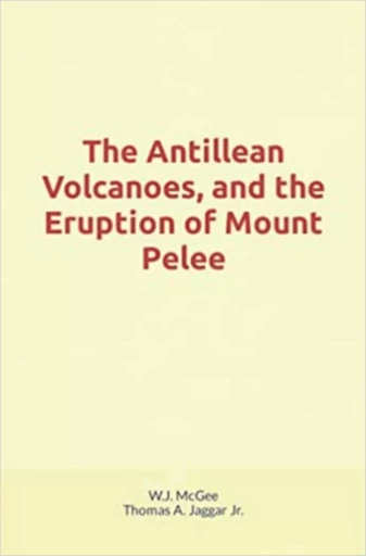 The Antillean Volcanoes, and the Eruption of Mount Pelee - W. J. Mcgee, Thomas A. Jaggar Jr - Human and Literature Publishing