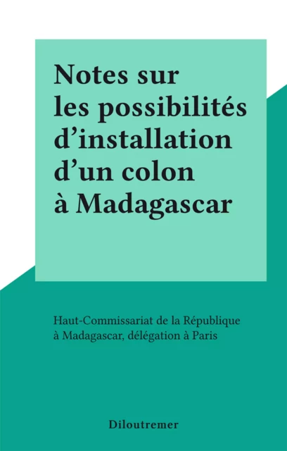 Notes sur les possibilités d'installation d'un colon à Madagascar -  Haut-Commissariat de la République à Madagascar, délégation à Paris - FeniXX réédition numérique