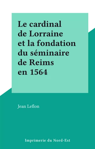 Le cardinal de Lorraine et la fondation du séminaire de Reims en 1564 - Jean Leflon - FeniXX réédition numérique