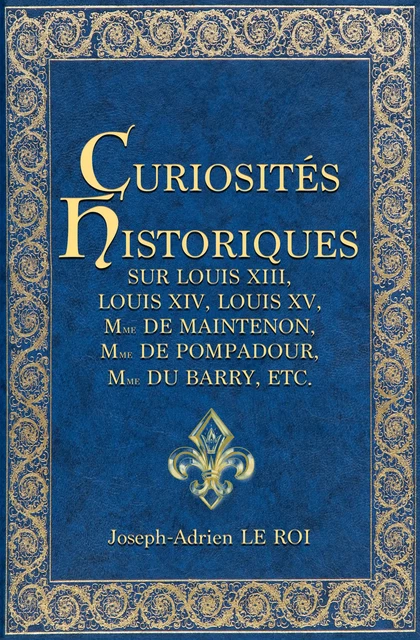 Curiosités historiques sur Louis XIII, Louis XIV, Louis XV, Mme de Maintenon, Mme de Pompadour, Mme du Barry, etc. - Joseph-Adrien le Roi - Alicia Éditions