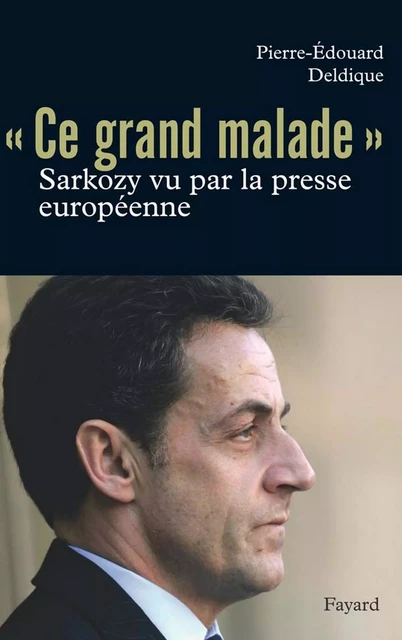 Ce «grand malade». Sarkozy vu par la presse européenne - Pierre-Édouard Deldique - Fayard