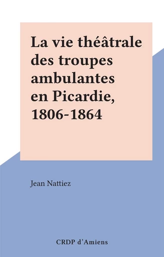 La vie théâtrale des troupes ambulantes en Picardie, 1806-1864 - Jean Nattiez - FeniXX réédition numérique