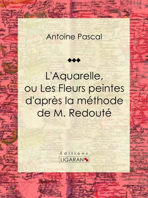 L'Aquarelle, ou Les Fleurs peintes d'après la méthode de M. Redouté - Antoine Pascal,  Ligaran - Ligaran