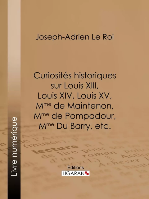 Curiosités historiques sur Louis XIII, Louis XIV, Louis XV, Mme de Maintenon, Mme de Pompadour, Mme Du Barry, etc. - Joseph-Adrien Le Roi,  Ligaran - Ligaran