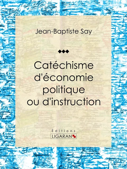 Catéchisme d'économie politique ou d'instruction familière - Jean-Baptiste Say, Charles Comte - Ligaran