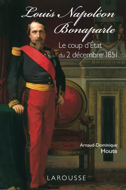 Louis-Napoléon Bonaparte - le coup d'Etat du 2 décembre 1851 - Arnaud-Dominique Houte - Larousse