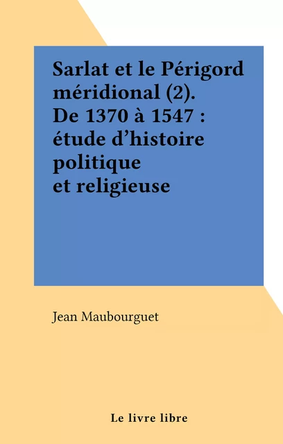 Sarlat et le Périgord méridional (2). De 1370 à 1547 : étude d'histoire politique et religieuse - Jean Maubourguet - FeniXX réédition numérique